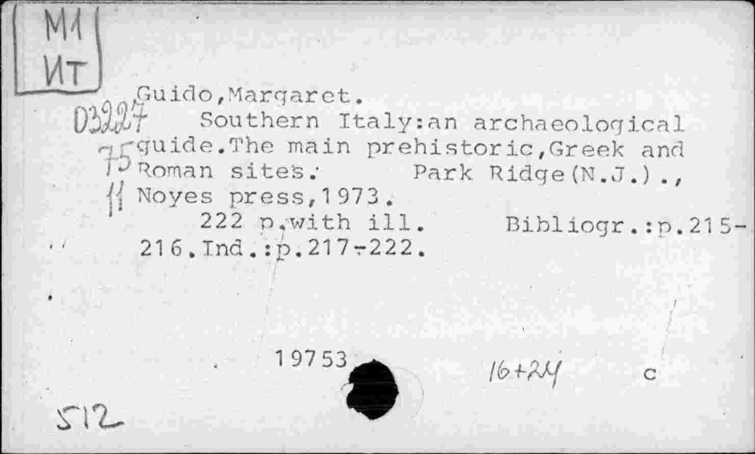 ﻿Guido,Margaret.
r Southern Italyzan
archaeological
gguide.The main prehistoric ,Greek and pRoman sites.- Park Ridge (N.J.) ., j] Noyes press, 1 973 .
222 n.with ill. Bibliogr.:p.215-216.Tnd.:p.217r222.
1 97 53
lb
